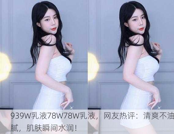 939W乳液78W78W乳液，网友热评：清爽不油腻，肌肤瞬间水润！