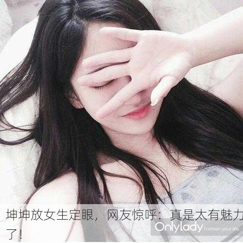 坤坤放女生定眼，网友惊呼：真是太有魅力了！
