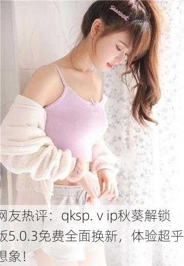 网友热评：qksp.ⅴip秋葵解锁版5.0.3免费全面换新，体验超乎想象！