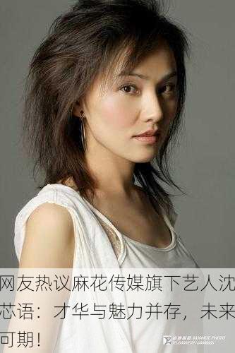 网友热议麻花传媒旗下艺人沈芯语：才华与魅力并存，未来可期！
