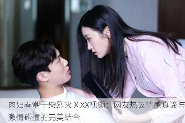 肉妇春潮干柴烈火ⅩXX视频：网友热议情感真谛与激情碰撞的完美结合