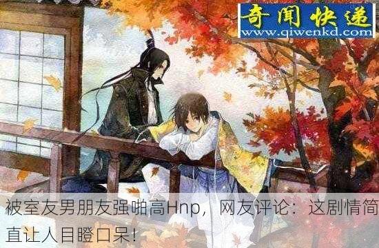 被室友男朋友强啪高Hnp，网友评论：这剧情简直让人目瞪口呆！