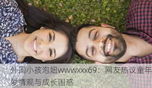 外国小孩泡妞wwwxxx69：网友热议童年爱情观与成长困惑