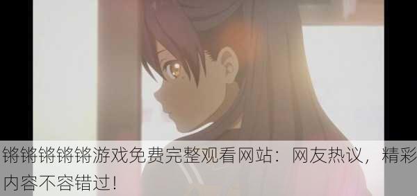 锵锵锵锵锵游戏免费完整观看网站：网友热议，精彩内容不容错过！
