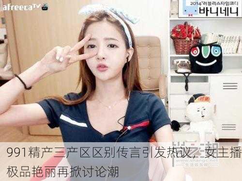 991精产三产区区别传言引发热议，女主播极品艳丽再掀讨论潮