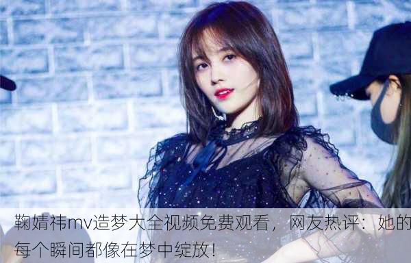 鞠婧祎mv造梦大全视频免费观看，网友热评：她的每个瞬间都像在梦中绽放！