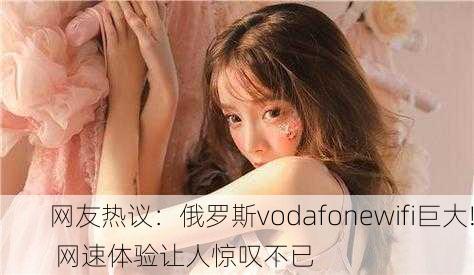 网友热议：俄罗斯vodafonewifi巨大! 网速体验让人惊叹不已