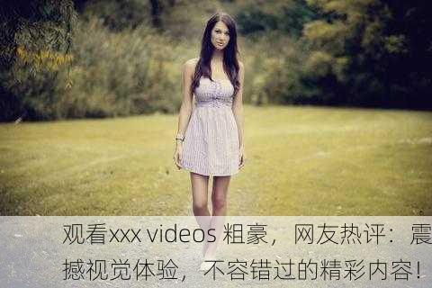 观看xxx videos 粗豪，网友热评：震撼视觉体验，不容错过的精彩内容！