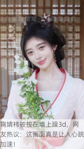 鞠婧祎被按在墙上躁3d，网友热议：这画面真是让人心跳加速！