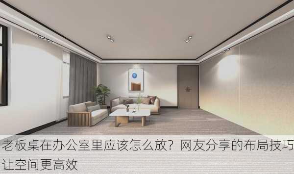 老板桌在办公室里应该怎么放？网友分享的布局技巧让空间更高效