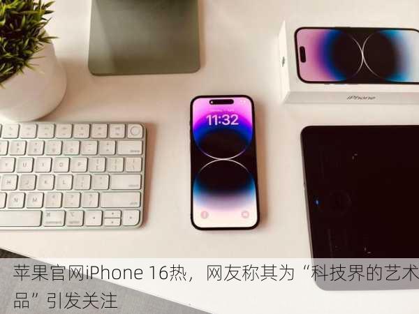 苹果官网iPhone 16热，网友称其为“科技界的艺术品”引发关注