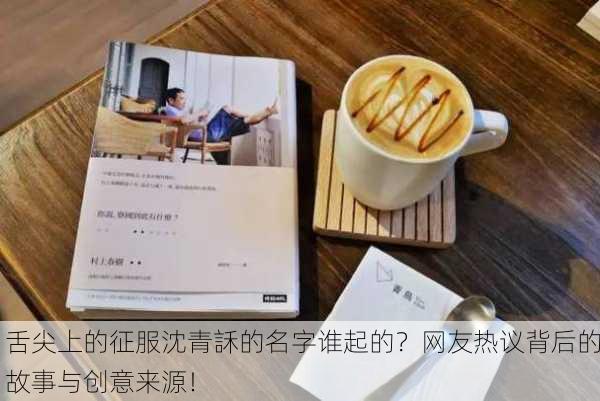 舌尖上的征服沈青訸的名字谁起的？网友热议背后的故事与创意来源！