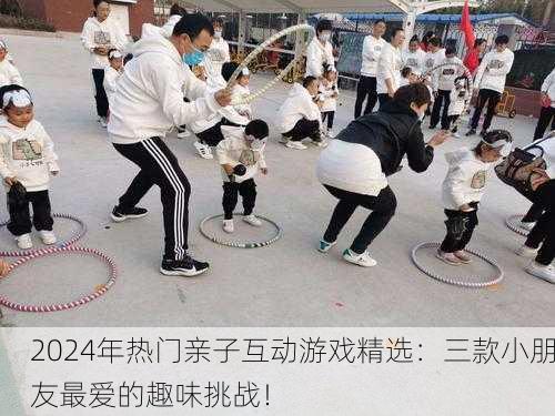 2024年热门亲子互动游戏精选：三款小朋友最爱的趣味挑战！