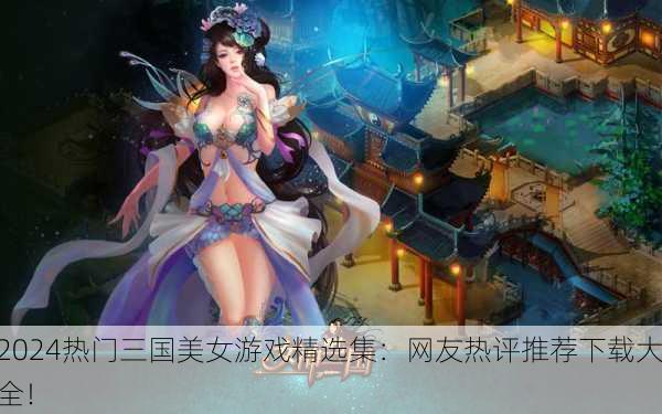 2024热门三国美女游戏精选集：网友热评推荐下载大全！