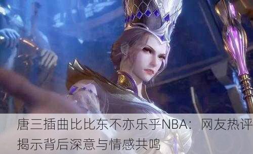 唐三插曲比比东不亦乐乎NBA：网友热评揭示背后深意与情感共鸣