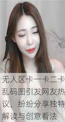 无人区卡一卡二卡乱码图引发网友热议，纷纷分享独特解读与创意看法