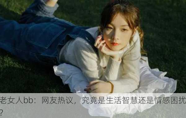 老女人bb：网友热议，究竟是生活智慧还是情感困扰？