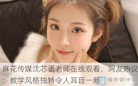 麻花传媒沈芯语老师在线观看，网友热议：教学风格独特令人耳目一新