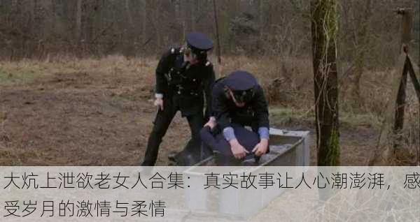 大炕上泄欲老女人合集：真实故事让人心潮澎湃，感受岁月的激情与柔情