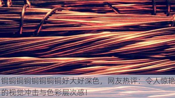 铜铜铜铜铜铜铜铜好大好深色，网友热评：令人惊艳的视觉冲击与色彩层次感！