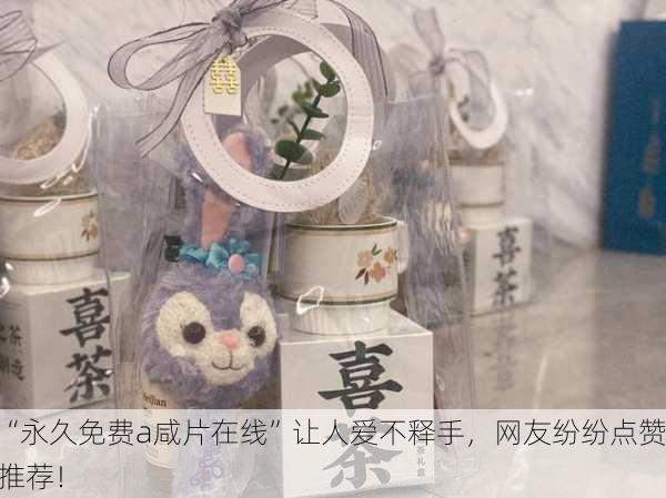 “永久免费a咸片在线”让人爱不释手，网友纷纷点赞推荐！