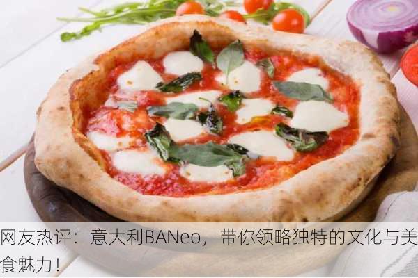 网友热评：意大利BANeo，带你领略独特的文化与美食魅力！