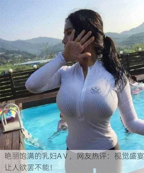 艳丽饱满的乳妇AⅤ，网友热评：视觉盛宴让人欲罢不能！