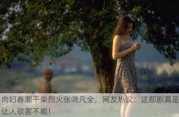 肉妇春潮干柴烈火张哓凡全，网友热议：这部剧真是让人欲罢不能！