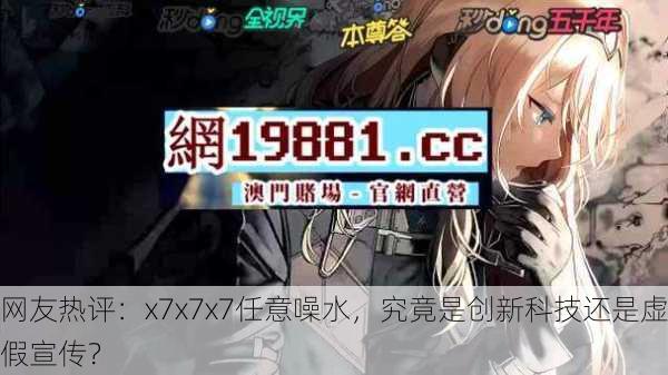 网友热评：x7x7x7任意噪水，究竟是创新科技还是虚假宣传？