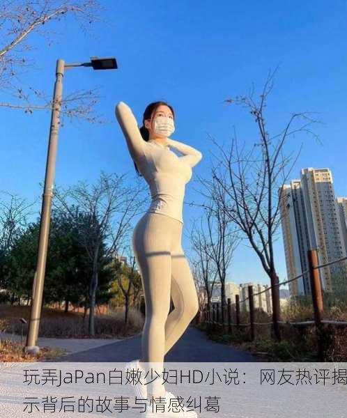 玩弄JaPan白嫩少妇HD小说：网友热评揭示背后的故事与情感纠葛
