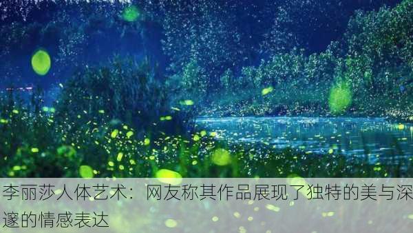 李丽莎人体艺术：网友称其作品展现了独特的美与深邃的情感表达