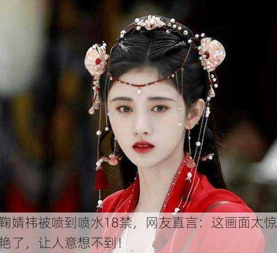 鞠婧祎被喷到喷水18禁，网友直言：这画面太惊艳了，让人意想不到！