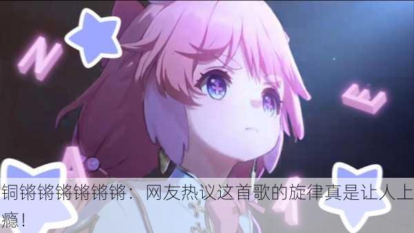 铜锵锵锵锵锵锵：网友热议这首歌的旋律真是让人上瘾！