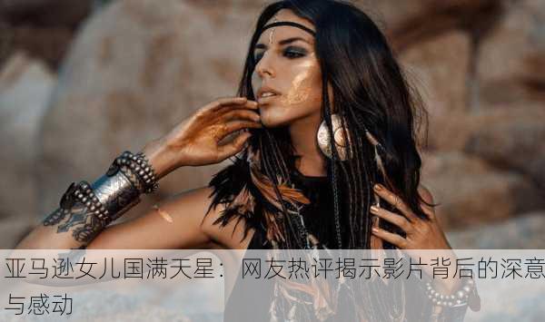 亚马逊女儿国满天星：网友热评揭示影片背后的深意与感动