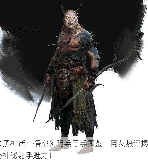 《黑神话：悟空》阴兵弓手图鉴，网友热评揭秘神秘射手魅力！