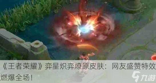 《王者荣耀》弈星炽弈燎原皮肤：网友盛赞特效燃爆全场！