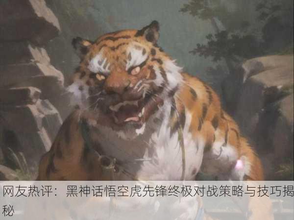 网友热评：黑神话悟空虎先锋终极对战策略与技巧揭秘