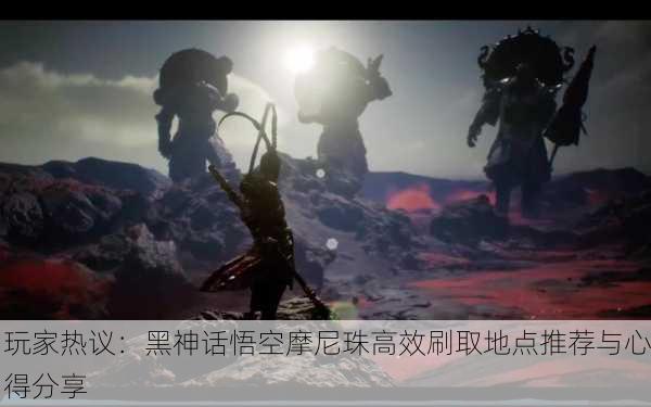 玩家热议：黑神话悟空摩尼珠高效刷取地点推荐与心得分享