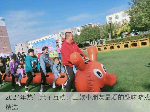 2024年热门亲子互动：三款小朋友最爱的趣味游戏精选