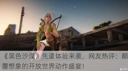 《黑色沙漠》先遣体验来袭，网友热评：颠覆想象的开放世界动作盛宴！