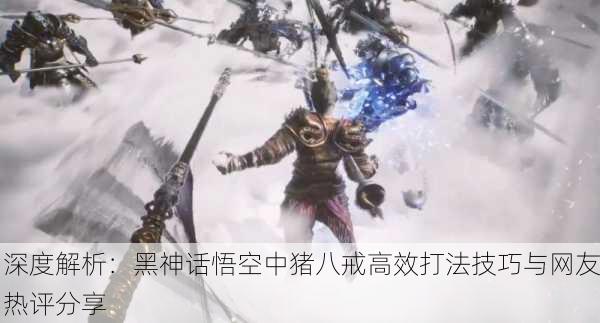 深度解析：黑神话悟空中猪八戒高效打法技巧与网友热评分享