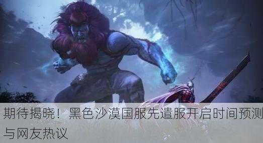 期待揭晓！黑色沙漠国服先遣服开启时间预测与网友热议