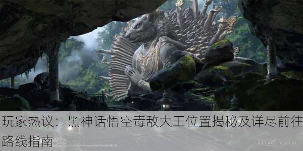玩家热议：黑神话悟空毒敌大王位置揭秘及详尽前往路线指南