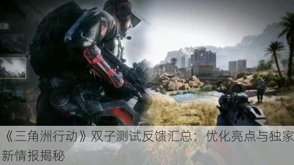 《三角洲行动》双子测试反馈汇总：优化亮点与独家新情报揭秘