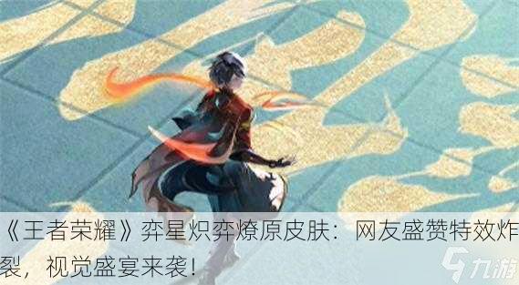 《王者荣耀》弈星炽弈燎原皮肤：网友盛赞特效炸裂，视觉盛宴来袭！